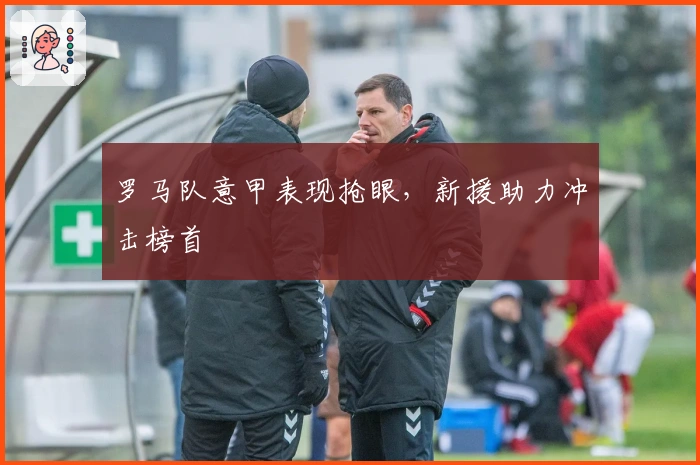 罗马队意甲表现抢眼，新援助力冲击榜首