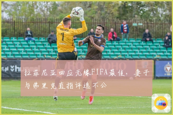 拉菲尼亚回应无缘FIFA最佳，妻子与弗里克直指评选不公