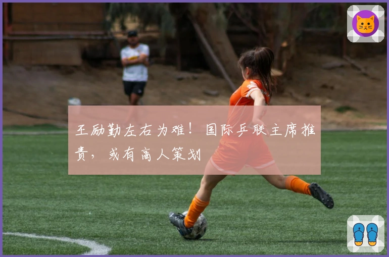 王励勤左右为难！国际乒联主席推责，或有高人策划