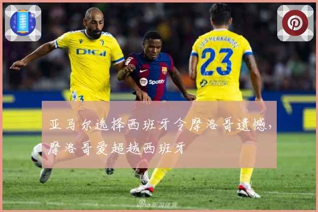 亚马尔选择西班牙令摩洛哥遗憾，摩洛哥爱超越西班牙