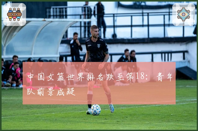 中国女篮世界排名跌至第18：青年队前景成疑