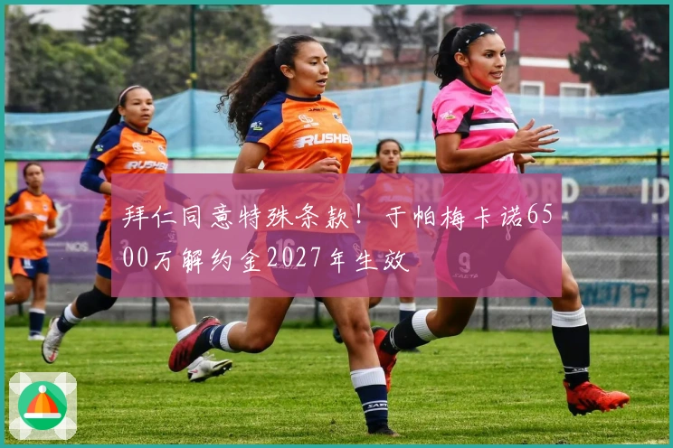 拜仁同意特殊条款！于帕梅卡诺6500万解约金2027年生效
