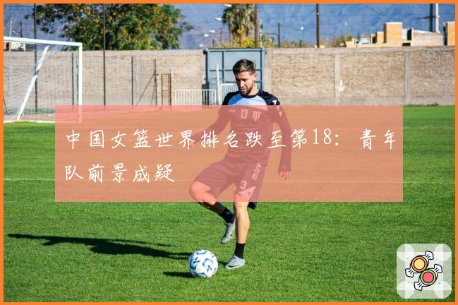 中国女篮世界排名跌至第18：青年队前景成疑
