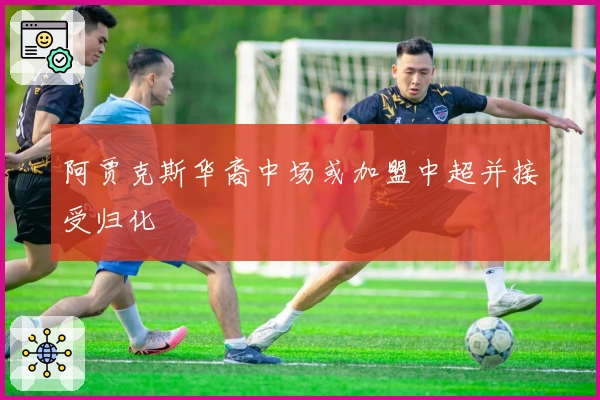 阿贾克斯华裔中场或加盟中超并接受归化