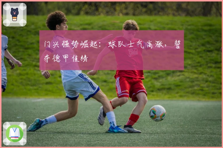 门兴强势崛起：球队士气高涨，誓夺德甲佳绩