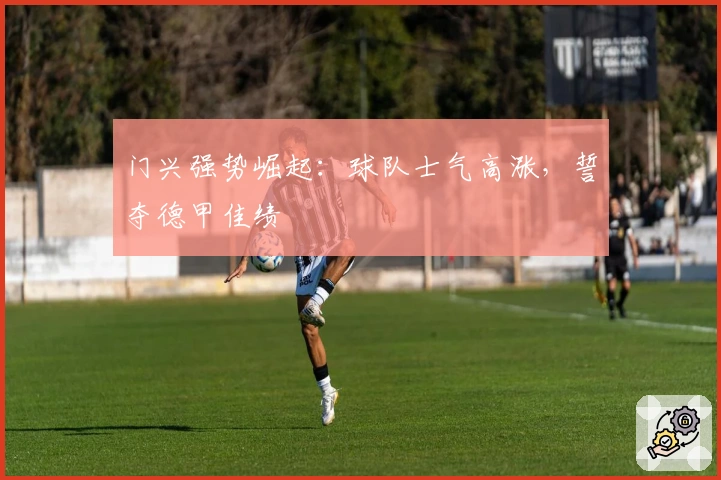 门兴强势崛起：球队士气高涨，誓夺德甲佳绩