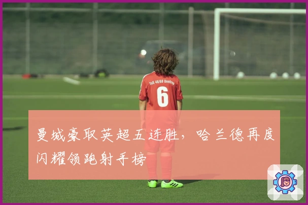 曼城豪取英超五连胜，哈兰德再度闪耀领跑射手榜