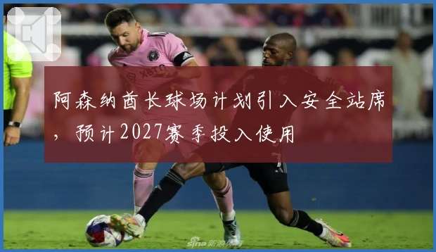 阿森纳酋长球场计划引入安全站席，预计2027赛季投入使用