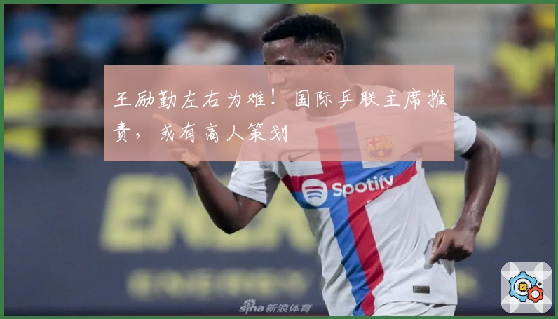 王励勤左右为难！国际乒联主席推责，或有高人策划